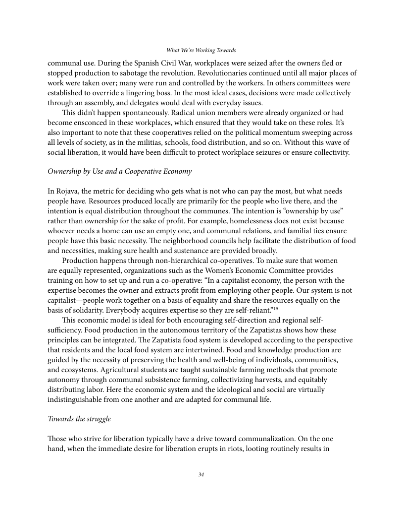 What We’re Working Towards communal use. During the Spanish Civil War, workplaces were seized after the owners fled or stopped production to sabotage the revolution. Revolutionaries continued until all major places of work were taken over; many were run and controlled by the workers. In others committees were established to override a lingering boss. In the most ideal cases, decisions were made collectively through an assembly, and delegates would deal with everyday issues. ‘This didn’t happen spontaneously. Radical union members were already organized or had become ensconced in these workplaces, which ensured that they would take on these roles. It’s also important to note that these cooperatives relied on the political momentum sweeping across all levels of society, as in the militias, schools, food distribution, and so on. Without this wave of social liberation, it would have been difficult to protect workplace seizures or ensure collectivity. Ownership by Use and a Cooperative Economy In Rojava, the metric for deciding who gets what is not who can pay the most, but what needs people have. Resources produced locally are primarily for the people who live there, and the intention is equal distribution throughout the communes. The intention is “ownership by use” rather than ownership for the sake of profit. For example, homelessness does not exist because whoever needs a home can use an empty one, and communal relations, and familial ties ensure people have this basic necessity. The neighborhood councils help facilitate the distribution of food and necessities, making sure health and sustenance are provided broadly. Production happens through non-hierarchical co-operatives. To make sure that women are equally represented, organizations such as the Women’s Economic Committee provides training on how to set up and run a co-operative: “In a capitalist economy, the person with the expertise becomes the owner and extracts profit from employing other people. Our system is not capitalist—people work together on a basis of equality and share the resources equally on the basis of solidarity. Everybody acquires expertise so they are self-reliant"" ‘This economic model is ideal for both encouraging self-direction and regional self- sufficiency. Food production in the autonomous territory of the Zapatistas shows how these principles can be integrated. The Zapatista food system is developed according to the perspective that residents and the local food system are intertwined. Food and knowledge production are guided by the necessity of preserving the health and well-being of individuals, communities, and ecosystems. Agricultural students are taught sustainable farming methods that promote autonomy through communal subsistence farming, collectivizing harvests, and equitably distributing labor. Here the economic system and the ideological and social are virtually indistinguishable from one another and are adapted for communal life. Towards the struggle ‘Those who strive for liberation typically have a drive toward communalization. On the one hand, when the immediate desire for liberation erupts in riots, looting routinely results in 3
